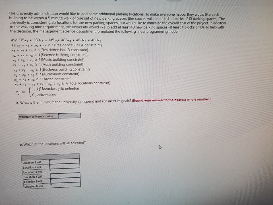 The university administration would like to add some additional parking locations. To make everyone happy, they would like each
building to be within a 5 minute walk of one set of new parking spaces (the spaces will be added in blocks of 10 parking spaces). The
university is considering six locations for the new parking spaces, but would like to minimize the overall cost of the project In addition
to the walking time requirement, the university would like to add at least 40 new parking spaces (at least 4 blocks of 10). To help with
the decision, the management science department formulated the following linear programming model:
Min 375x1 + 380x2 + 415x3+ 485x4 + 460x5 + 480x6
s.t. x1 + x2 + xs + x6 2 1 (Residence Hall A constraint)
x1 + x2 + x3 2 1 (Residence Hall B constraint)
2 1 (Science building constraint)
x1 + x4 + x5 2 1(Music building constraint)
x2 + x3 + X4 2 1(Math building constraint)
x3 + X4 + xs 2 1(Business building constraint)
x2 + xs + x6 2 1 (Auditorium constraint)
x1 + X4 + X6 2 1(Arena constraint)
X1 + x2 + x3 + x4 + x5 + x6 2 4 (Total locations constraint)
S1, if locationjis selected
10, otherwise
X4 + X5 + X
%3D
a. What is the minimum the university can spend and still meet its goals? (Round your answer to the nearest whole number.)
Minimum university goals
b. Which of the locations will be selected?
Location 1 wil
Location 2 wil
Location 3 will
Location 4 will
Location 5 will
Location 6 will
