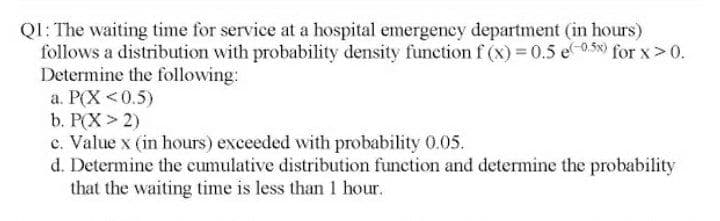 QI: The waiting time for service at a hospital emergeney department (in hours)
follows a distribution with probability density funetion f (x) 0.5 e-0,58) for x>0.
Determine the following:
a. P(X <0.5)
b. P(X > 2)
c. Value x (in hours) exceeded with probability 0.05.
d. Determine the cumulative distribution function and determine the probability
that the waiting time is less than 1 hour.
