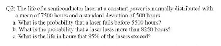 Q2: The life of a semiconductor laser at a constant power is normally distributed with
a mean of 7500 hours and a standard deviation of 500 hours.
a. What is the probability that a laser fails before 5500 hours?
b. What is the probability that a laser lasts more than 8250 hours?
c. What is the life in hours that 95% of the lasers exceed?
