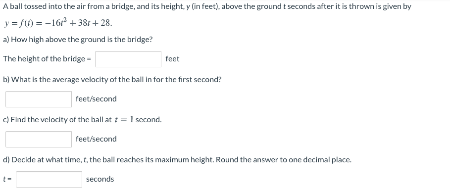 A ball tossed into the air from a bridge, and its height, y (in feet), above the ground t seconds after it is thrown is given by
y = f(t) = -1612 + 38t + 28.
a) How high above the ground is the bridge?
The height of the bridge =
feet
b) What is the average velocity of the ball in for the first second?
feet/second
c) Find the velocity of the ball at t = 1 second.
feet/second
d) Decide at what time, t, the ball reaches its maximum height. Round the answer to one decimal place.
t =
seconds
