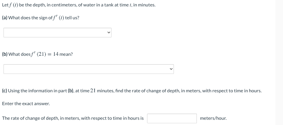 Let f (t) be the depth, in centimeters, of water in a tank at time t, in minutes.
(a) What does the sign of f' (t) tell us?
(b) What does f (21) = 14 mean?
(c) Using the information in part (b), at time 21 minutes, find the rate of change of depth, in meters, with respect to time in hours.
Enter the exact answer.
The rate of change of depth, in meters, with respect to time in hours is
meters/hour.
