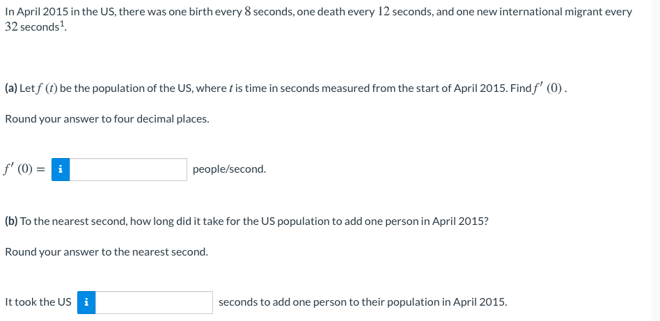 In April 2015 in the US, there was one birth every 8 seconds, one death every 12 seconds, and one new international migrant every
32 seconds'.
(a) Let f (t) be the population of the US, where t is time in seconds measured from the start of April 2015. Find f' (0).
Round your answer to four decimal places.
f' (0)
i
people/second.
(b) To the nearest second, how long did it take for the US population to add one person in April 2015?
Round your answer to the nearest second.
It took the US i
seconds to add one person to their population in April 2015.
