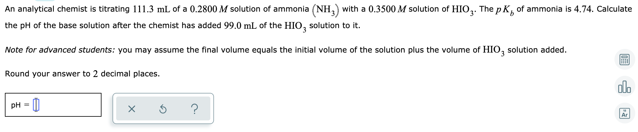 An analytical chemist is titrating 111.3 mL of a 0.2800 M solution of ammonia (NH, with a 0.3500 M solution of HIO,. The p K, of ammonia is 4.74. Calculate
3'
the pH of the base solution after the chemist has added 99.0 mL of the HIO, solution to it.
Note for advanced students: you may assume the final volume equals the initial volume of the solution plus the volume of HIO, solution added.
Round your answer to 2 decimal places.
