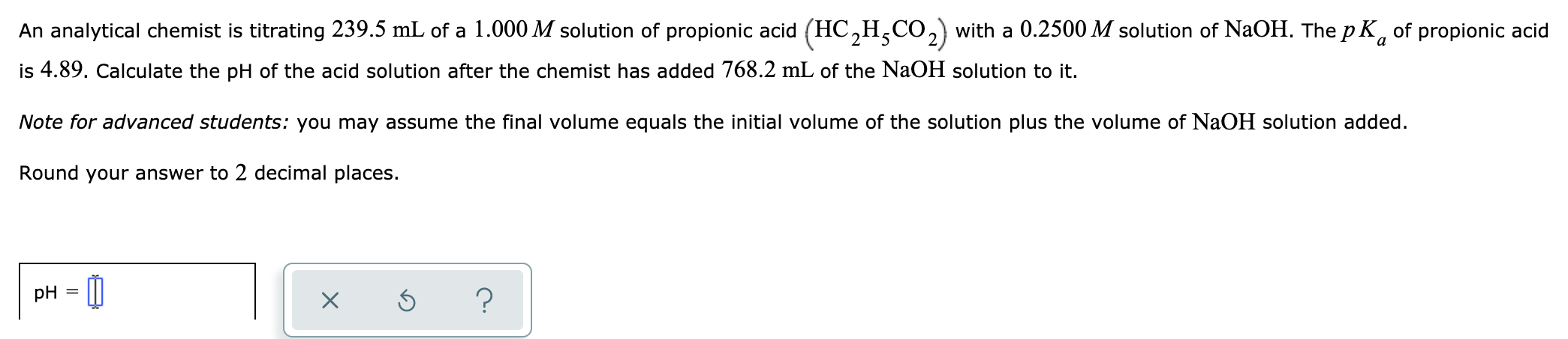 An analytical chemist is titrating 239.5 mL of a 1.000 M solution of propionic acid (HC,H,CO, with a 0.2500 M solution of NaOH. The pK, of propionic acid
is 4.89. Calculate the pH of the acid solution after the chemist has added 768.2 mL of the NaOH solution to it.
Note for advanced students: you may assume the final volume equals the initial volume of the solution plus the volume of NaOH solution added.
Round your answer to 2 decimal places.

