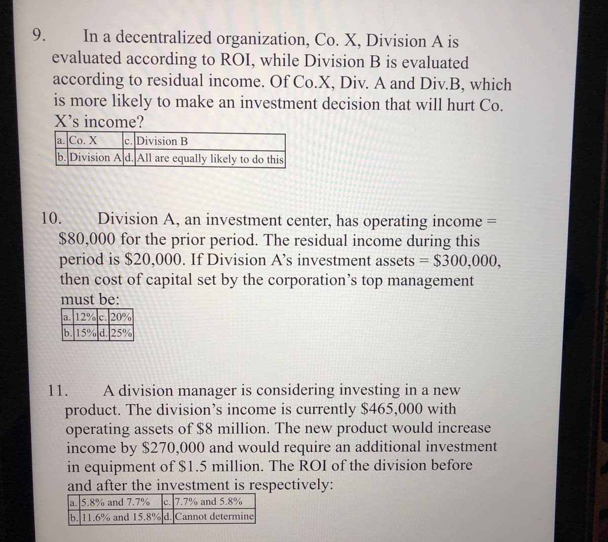 In a decentralized organization, Co. X, Division A is
evaluated according to ROI, while Division B is evaluated
according to residual income. Of Co.X, Div. A and Div.B, which
is more likely to make an investment decision that will hurt Co.
X's income?
a. Co. X
b. Division A d. All are equally likely to do this
9.
c. Division B
10. Division A, an investment center, has operating income =
$80,000 for the prior period. The residual income during this
period is $20,000. If Division A’s investment assets = $300,000,
then cost of capital set by the corporation's top management
must be:
a. 12%|c.20%
b. 15% d. 25%
11.
A division manager is considering investing in a new
product. The division's income is currently $465,000 with
operating assets of $8 million. The new product would increase
income by $270,000 and would require an additional investment
in equipment of $1.5 million. The ROI of the division before
and after the investment is respectively:
a. 5.8% and 7.7%
c. 7.7% and 5.8%
b. 11.6% and 15.8%|d. Cannot determine
