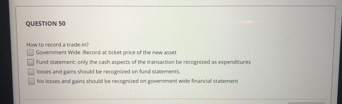 QUESTION 50
How to record a trade-in?
Government Wide :Record at ticket price of the new asset
Fund statement: only the cash aspects of the transaction be recognized as expenditures
losses and gains should be recognized on fund statements.
No losses and gains should be recognized on government wide financial statement
