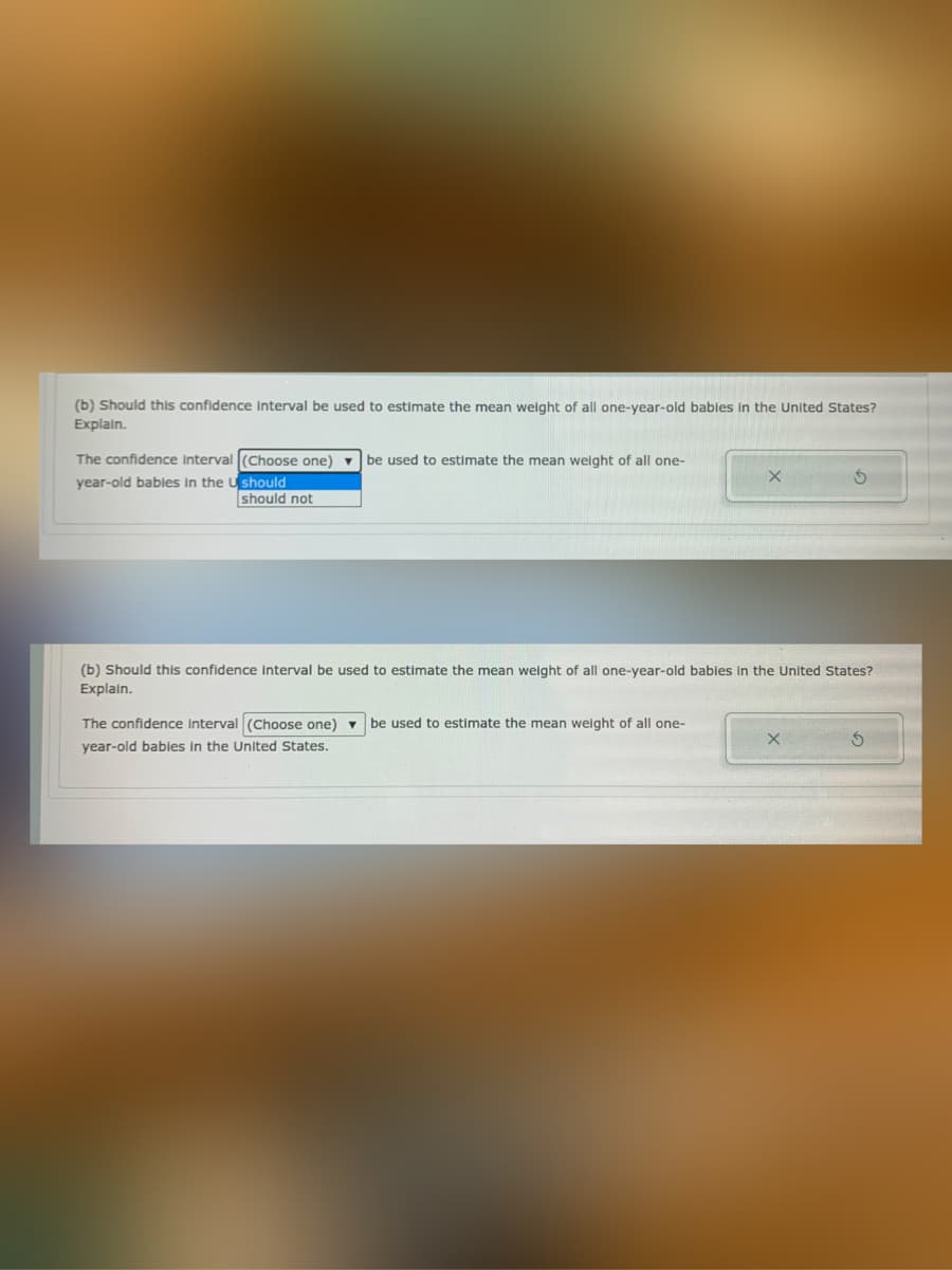(b) Should this confidence interval be used to estimate the mean weight of all one-year-old bables in the United States?
Explain.
The confidence Intervall(Choose one) v be used to estimate the mean weight of all one-
year-old bables in the U should
should not
(b) Should this confidence interval be used to estimate the mean weight of all one-year-old bables In the United States?
Explain.
The confidence Interval (Choose one) v be used to estimate the mean weight of all one-
year-old babies in the United States.

