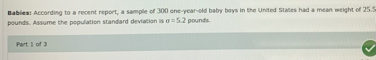 Babies: According to a recent report, a sample of 300 one-year-old baby boys in the United States had a mean weight of 25.5
pounds. Assume the population standard deviation is o =5.2 pounds.
Part 1 of 3
