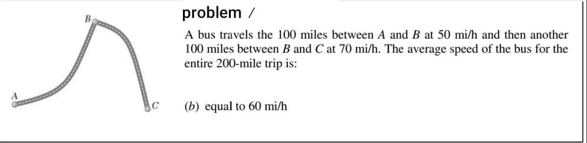 problem /
В
A bus travels the 100 miles between A and B at 50 mi/h and then another
100 miles between B and C at 70 mi/h. The average speed of the bus for the
entire 200-mile trip is:
(b) equal to 60 mi/h
