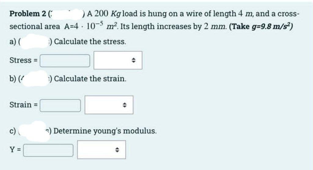 Problem 2 (
)A 200 Kg load is hung on a wire of length 4 m, and a cross-
sectional area A=4 10- m2. Its length increases by 2 mm. (Take g=9.8 m/s)
a) (
) Calculate the stress.
Stress =
b) (
) Calculate the strain.
Strain =
c)
) Determine young's modulus.
Y =
