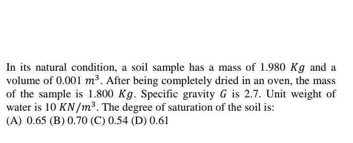 In its natural condition, a soil sample has a mass of 1.980 Kg and a
volume of 0.001 m³. After being completely dried in an oven, the mass
of the sample is 1.800 Kg. Specific gravity G is 2.7. Unit weight of
water is 10 KN/m³. The degree of saturation of the soil is:
(A) 0.65 (B) 0.70 (C) 0.54 (D) 0.61