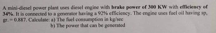 A mini-diesel power plant uses diesel engine with brake power of 300 KW with efficiency of
34%. It is connected to a generator having a 92% efficiency. The engine uses fuel oil having sp,
gr. = 0.887. Calculate: a) The fuel consumption in kg/sec
b) The power that can be generated
