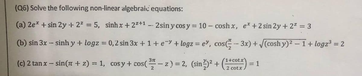 (Q6) Solve the following non-linear algebraic equations:
(a) 2ex + sin 2y + 22 5, sinh x + 22+1 2siny cos y = 10 - cosh x, ex +2 sin 2y + 22 = 3
(b) sin 3x - sinh y + logz = 0,2 sin 3x + 1+eY + logz = e, cos( - 3x) + (cosh y)2 – 1+ logz = 2
%3D
1+cotx
(c) 2 tan x – sin(7 + z) = 1, cosy+ cos(- z) = 2, (sin)? + ) =
%3D
2 cotx
