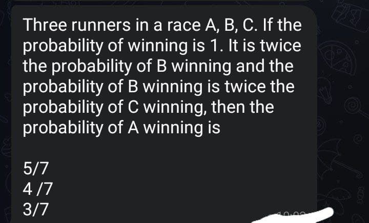 Three runners in a race A, B, C. If the
probability of winning is 1. It is twice
the probability of B winning and the
probability of B winning is twice the
probability of C winning, then the
probability of A winning is
5/7
4 /7
3/7
