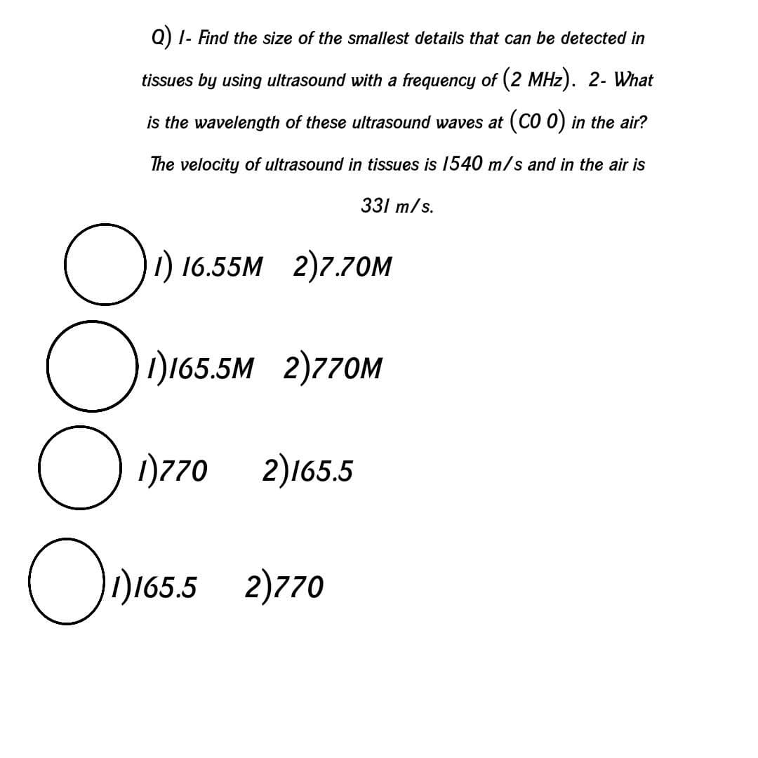 Q) I- Find the size of the smallest details that can be detected in
tissues by using ultrasound with a frequency of (2 MHz). 2- What
is the wavelength of these ultrasound waves at (CO 0) in the air?
The velocity of ultrasound in tissues is 1540 m/s and in the air is
331 m/s.
) 16.55M 2)7.70M
ID165.5M 2)770M
O 1770
2)165.5
)165.5 2)770
