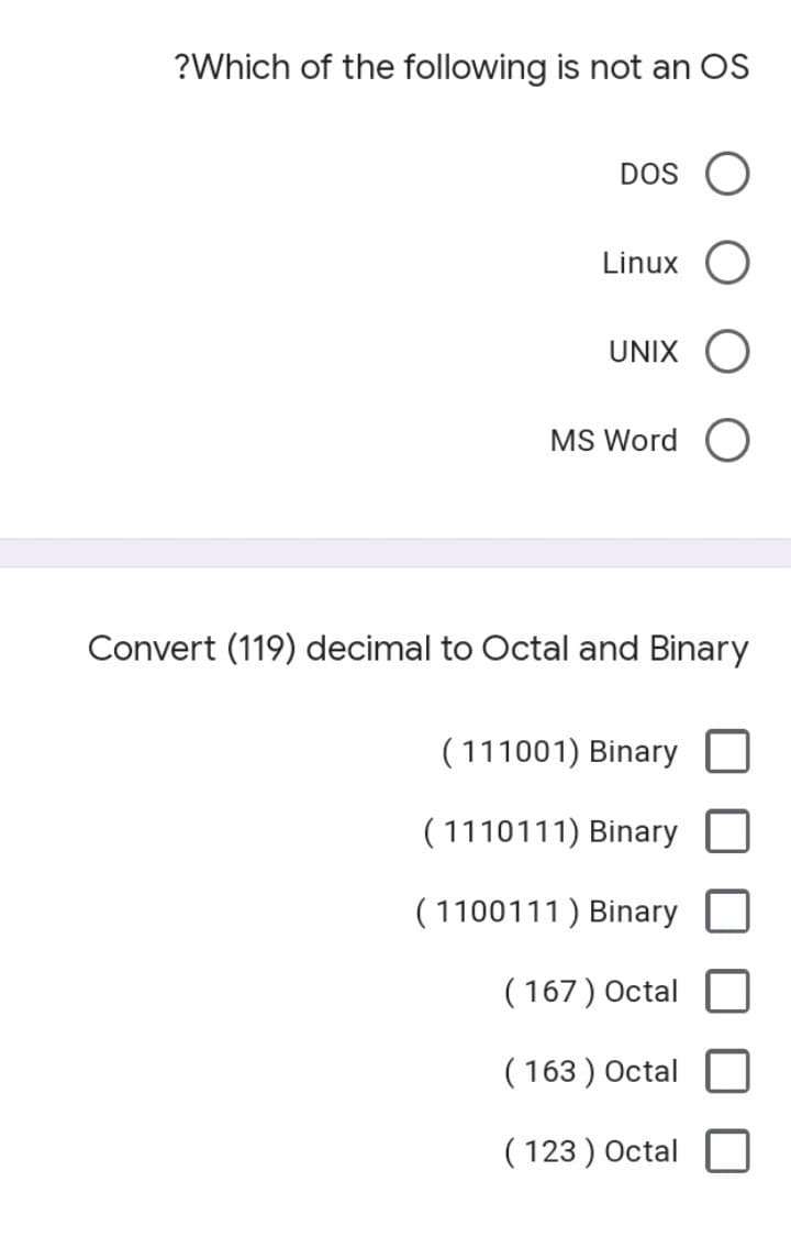 ?Which of the following is not an OS
DOS
Linux
UNIX
MS Word
Convert (119) decimal to Octal and Binary
( 111001) Binary
( 1110111) Binary
( 1100111) Binary
( 167) Octal
( 163 ) Octal
( 123 ) Octal
