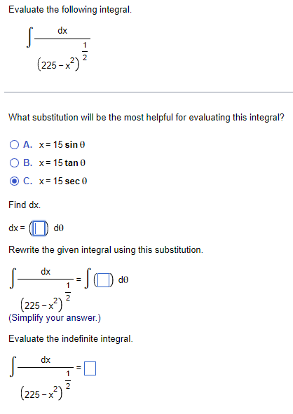Evaluate the following integral.
dx
(225-x²)
What substitution will be the most helpful for evaluating this integral?
O A. x= 15 sin 0
O B. x= 15 tan 0
C. x= 15 sec 0
Find dx.
dx =
de
Rewrite the given integral using this substitution.
dx
de
1
2
(225-x²)
(Simplify your answer.)
Evaluate the indefinite integral.
dx
1
2
(225-x²)