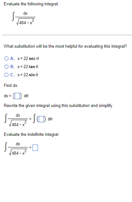 Evaluate the following integral.
dx
484-x²
What substitution will be the most helpful for evaluating this integral?
O A. x = 22 sec 0
O B. x= 22 tan 0
O C. x= 22 sin 0
Find dx.
dx=
de
Rewrite the given integral using this substitution and simplify.
dx
=SO
de
484-x
Evaluate the indefinite integral.
dx
484-x