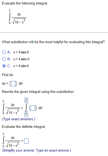 Evaluate the following integral.
2
dx
16-x²
0
What substitution will be the most helpful for evaluating this integral?
O A. x = 4 tan 0
O B. x=4 sec 0
C. x= 4 sin 0
Find dx.
dx=
de
Rewrite the given integral using this substitution.
2
2
islo
dx
2
0 √16-x
0
(Type exact answers.)
Evaluate the definite integral.
2
dx
0
16-
(Simplify your answer. Type an exact answer.)