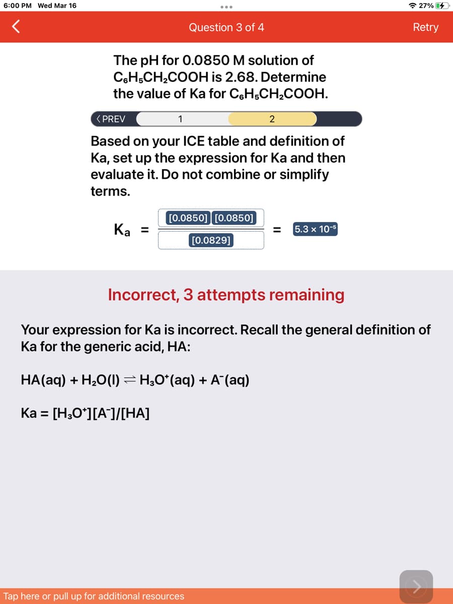 6:00 PM Wed Mar 16
* 27% 4
Question 3 of 4
Retry
The pH for O.0850 M solution of
CeH,CH,COOH is 2.68. Determine
the value of Ka for CH,CH,COOH.
< PREV
1
2
Based on your ICE table and definition of
Ka, set up the expression for Ka and then
evaluate it. Do not combine or simplify
terms.
[0.0850] [0.0850]
Ka =
5.3 x 10-5
[0.0829]
Incorrect, 3 attempts remaining
Your expression for Ka is incorrect. Recall the general definition of
Ka for the generic acid, HA:
HA(aq) + H,O(1) =H;0*(aq) + A (aq)
Ka =
[H;Oʻ][A]/[HA]
Tap here or pull up for additional resources
