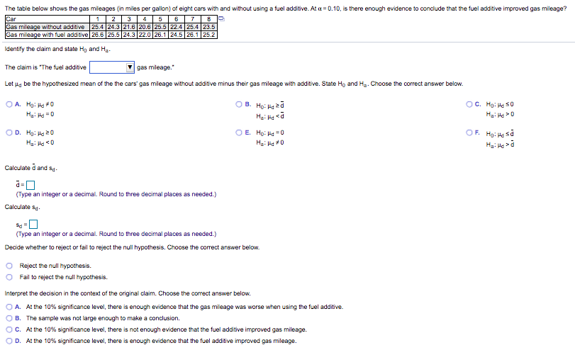 The table below shows the gas mileages (in miles per gallon) of eight cars with and without using a fuel additive. At a = 0.10, is there enough evidence to conclude that the fuel additive improved gas mileage?
Car
Gas mileage without additive 25.4 24.3 21.6 20.6 25.5 22.4 25.4 23.5
Gas mileage with fuel additive 26.6 25.5 24.3 22.0 26.1 24.5 26.1 25.2
2
3
4
Identify the claim and state Hg and Ha.
The claim is "The fuel additive
gas mileage."
Let Hg be the hypothesized mean of the the cars' gas mileage without additive minus their gas mileage with additive. State Ho and Hg. Choose the correct answer below.
OC. Hg: Hạ s0
O A. Hg: Ha 0
Ha: Hd "0
B. Họ: Hạ 2a
Ha: Ho >0
OF. Hg: He sa
OD. Hg: Ha 20
Ha: Hd 0
O E. Ho: Ha =0
Ha: Hd0
Calculate d and sS.
(Type an integer or a decimal. Round to three decimal places as needed.)
Calculate s.
(Type an integer or a decimal. Round to three decimal places as needed.)
Decide whether to reject or fail to reject the null hypothesis. Choose the correct answer below.
Reject the null hypothesis.
Fail to reject the null hypothesis.
Interpret the decision in the context of the original claim. Choose the correct answer below.
A. At the 10% significance level, there is enough evidence that the gas mileage was worse when using the fuel additive.
B. The sample was not large enough to make a conclusion.
C. At the 10% significance level, there is not enough evidence that the fuel additive improved gas mileage.
D. At the 10% significance level, there is enough evidence that the fuel additive improved gas mileage.

