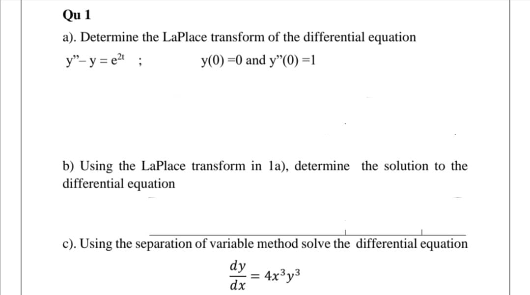 Qu 1
a). Determine the LaPlace transform of the differential equation
y"- y = e2 ;
y(0) =0 and y"(0) =1
b) Using the LaPlace transform in la), determine the solution to the
differential equation
c). Using the separation of variable method solve the differential equation
dy
= 4x³y³
dx
