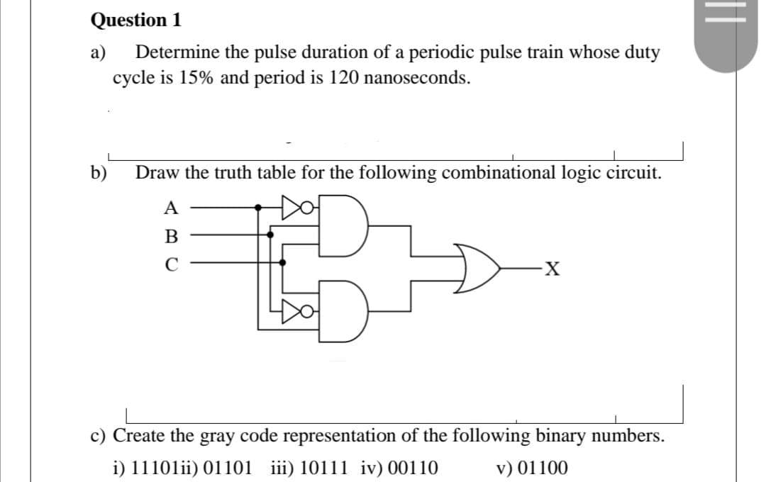 Question 1
Determine the pulse duration of a periodic pulse train whose duty
cycle is 15% and period is 120 nanoseconds.
a)
b)
Draw the truth table for the following combinational logic circuit.
A
B
C
c) Create the gray code representation of the following binary numbers.
i) 11101ii) 01101 iii) 10111 iv) 00110
v) 01100
||
