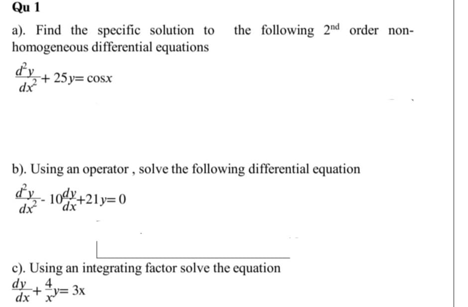 Qu 1
the following 2nd order non-
a). Find the specific solution to
homogeneous differential equations
dy
dx
+ 25 y= cosx
b). Using an operator , solve the following differential equation
dy- 10d+21y=0
dx
'dx
c). Using an integrating factor solve the equation
dy
4.
+ "y= 3x
dx
