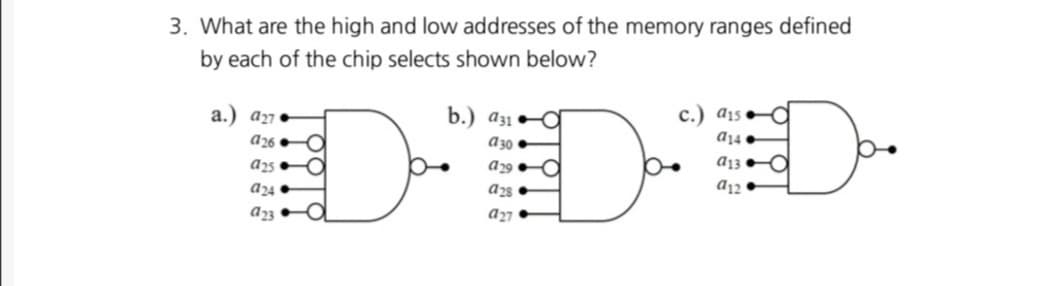 3. What are the high and low addresses of the memory ranges defined
by each of the chip selects shown below?
b.) a31
c.) a1s
a14
a.) a27
a26O
a25
a30
D
Da
D
a29.
a13
a12
a24.
a28.
a27
a23