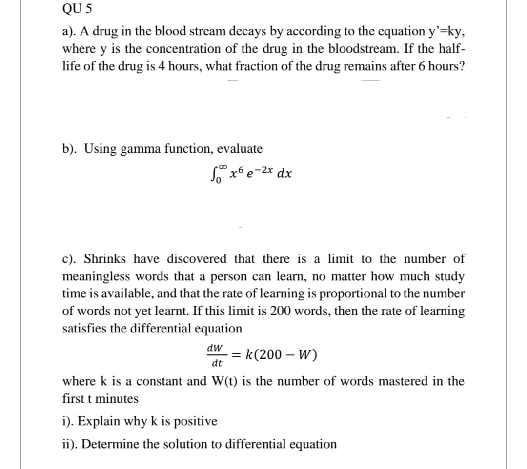 QU 5
a). A drug in the blood stream decays by according to the equation y'=ky,
where y is the concentration of the drug in the bloodstream. If the half-
life of the drug is 4 hours, what fraction of the drug remains after 6 hours?
b). Using gamma function, evaluate
so x e-2x dx
c). Shrinks have discovered that there is a limit to the number of
meaningless words that a person can learn, no matter how much study
time is available, and that the rate of learning is proportional to the number
of words not yet learnt. If this limit is 200 words, then the rate of learning
satisfies the differential equation
dW
= k(200 – W)
dt
where k is a constant and W(t) is the number of words mastered in the
first t minutes
i). Explain why k is positive
ii). Determine the solution to differential equation
