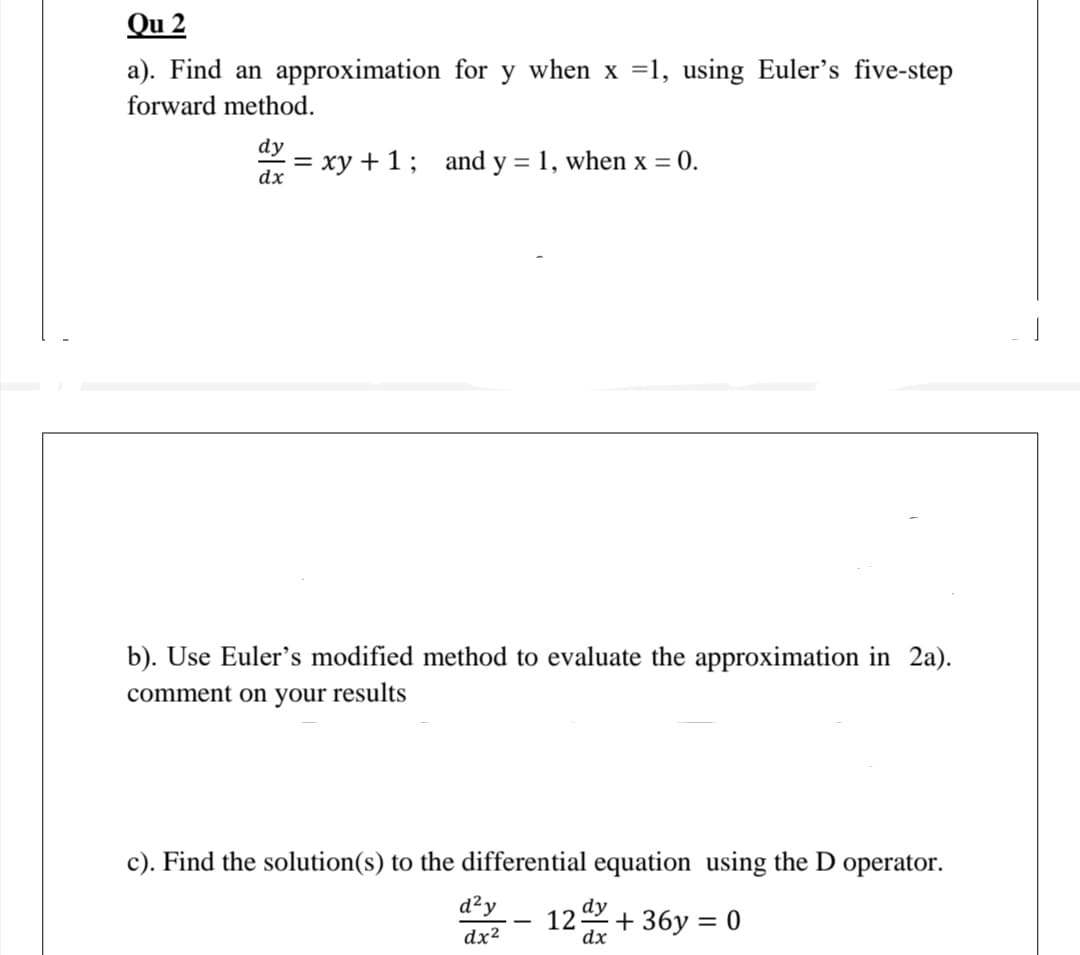 Qu 2
a). Find an approximation for y when x =1, using Euler's five-step
forward method.
dy
= xy +1; and y = 1, when x = 0.
dx
b). Use Euler's modified method to evaluate the approximation in 2a).
comment on your results
c). Find the solution(s) to the differential equation using the D operator.
d²y
12 + 36y = 0
dx
|
dx²
