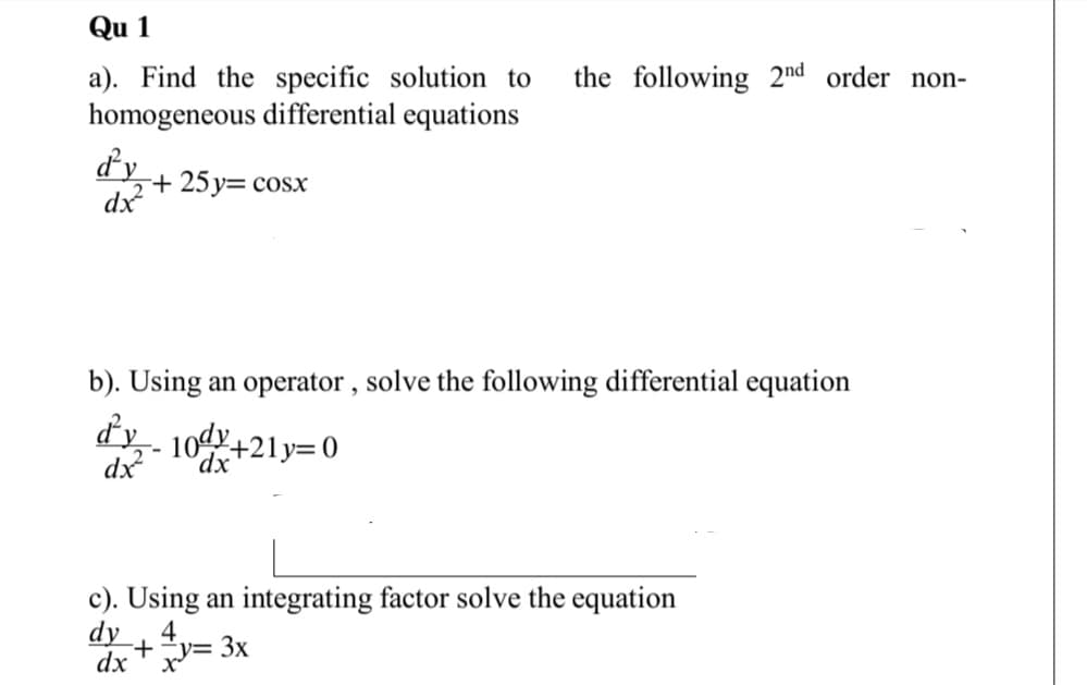 Qu 1
a). Find the specific solution to
homogeneous differential equations
the following 2nd order non-
½+25y= cosx
dx?
b). Using an operator , solve the following differential equation
dy - 10dy4
dx
'dx
+21y=0
c). Using an integrating factor solve the equation
dy
4,
dx +y= 3x
