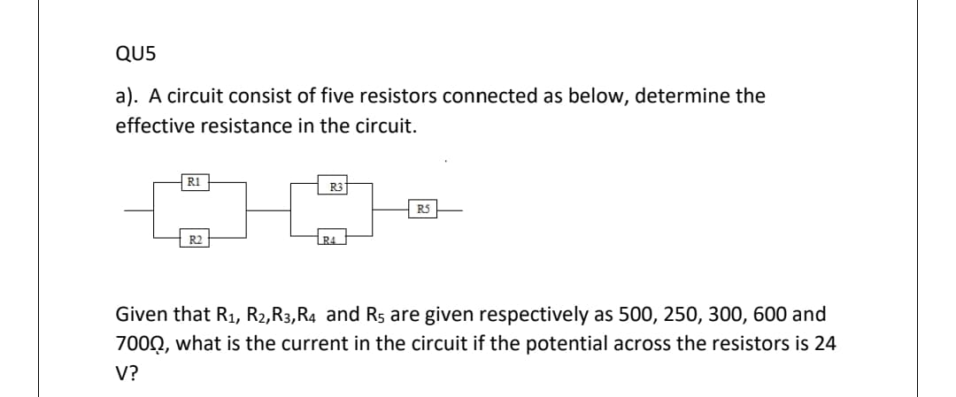 QU5
a). A circuit consist of five resistors connected as below, determine the
effective resistance in the circuit.
R3
R5
R2
R4
Given that R1, R2,R3,R4 and R are given respectively as 500, 250, 300, 600 and
700Q, what is the current in the circuit if the potential across the resistors is 24
V?
