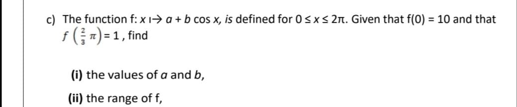 c) The function f: x 1-> a + b cos x, is defined for 0<x< 2n. Given that f(0) = 10 and that
f (;") = 1, find
(i) the values of a and b,
(ii) the range of f,
