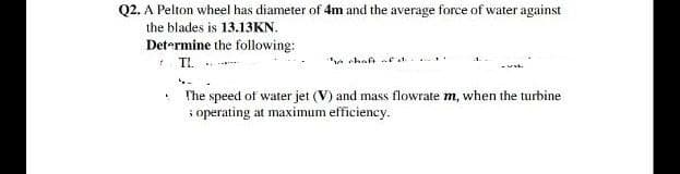 Q2. A Pelton wheel has diameter of 4m and the average force of water against
the blades is 13.13KN.
Det-rmine the following:
TL ..
e chaft e a
The speed of water jet (V) and mass flowrate m, when the turbine
i operating at maximum efficiency.
