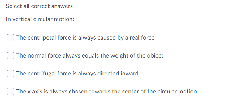 Select all correct answers
In vertical circular motion:
The centripetal force is always caused by a real force
The normal force always equals the weight of the object
The centrifugal force is always directed inward.
The x axis is always chosen towards the center of the circular motion
