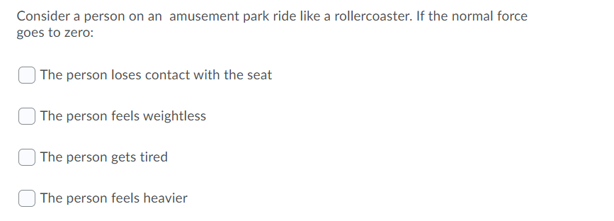 Consider a person on an amusement park ride like a rollercoaster. If the normal force
goes to zero:
The person loses contact with the seat
| The person feels weightless
The person gets tired
The person feels heavier
