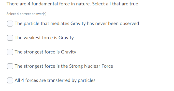 There are 4 fundamental force in nature. Select all that are true
Select 4 correct answer(s)
| The particle that mediates Gravity has never been observed
| The weakest force is Gravity
The strongest force is Gravity
The strongest force is the Strong Nuclear Force
All 4 forces are transferred by particles
