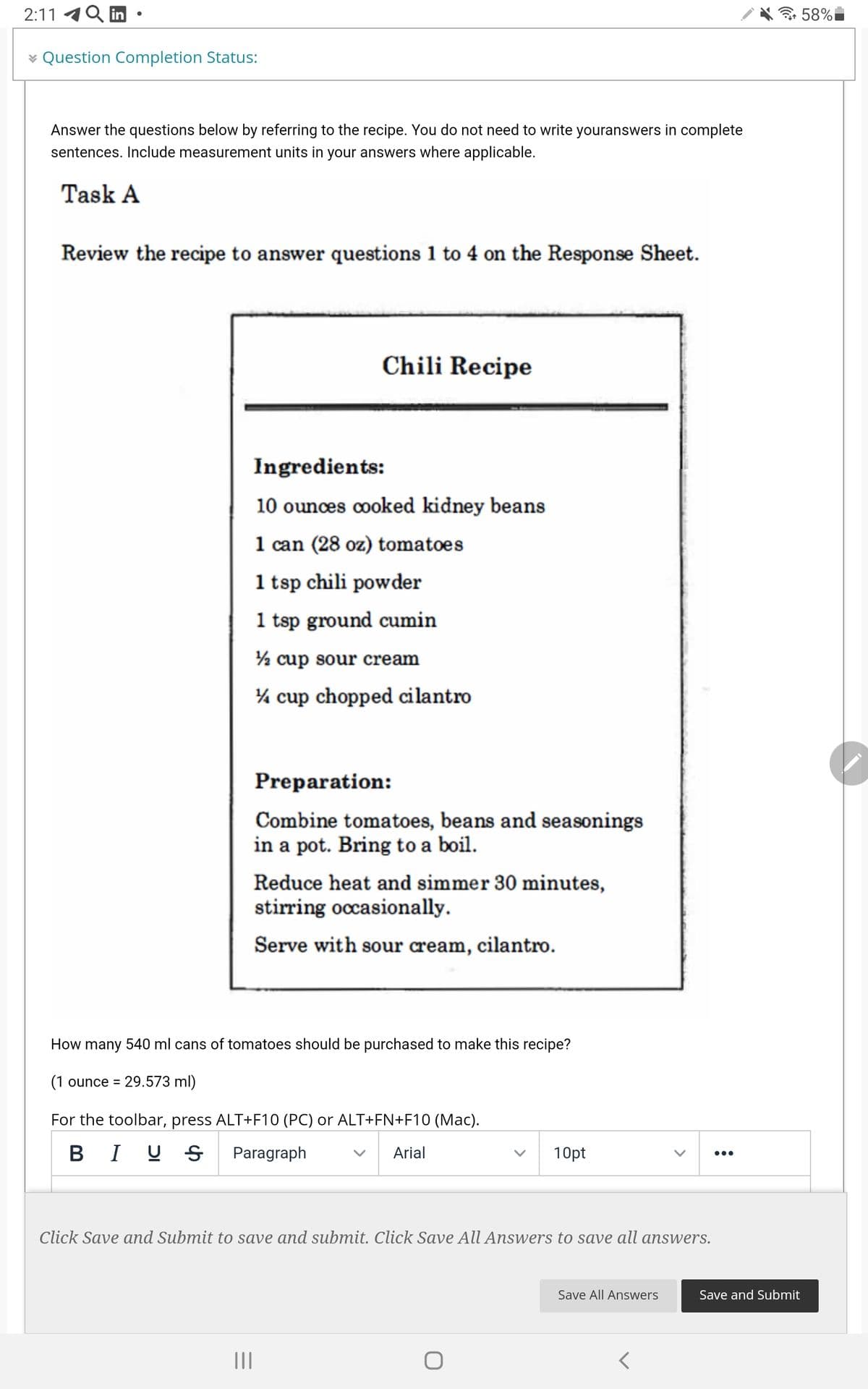 2:11 4
in
令58%
¥ Question Completion Status:
Answer the questions below by referring to the recipe. You do not need to write youranswers in complete
sentences. Include measurement units in your answers where applicable.
Task A
Review the recipe to answer questions 1 to 4 on the Response Sheet.
Chili Recipe
Ingredients:
10 ounces cooked kidney beans
1 can (28 oz) tomatoes
1 tsp chili powder
1 tsp ground cumin
½ cup sour cream
% cup chopped cilantro
Preparation:
Combine tomatoes, beans and seasonings
in a pot. Bring to a boil.
Reduce heat and simmer 30 minutes,
stirring occasionally.
Serve with sour cream, cilantro.
How many 540 ml cans of tomatoes should be purchased to make this recipe?
(1 ounce = 29.573 ml)
For the toolbar, press ALT+F10 (PC) or ALT+FN+F10 (Mac).
B I U S
Paragraph
Arial
10pt
•..
Click Save and Submit to save and submit. Click Save All Answers to save all answers.
Save All Answers
Save and Submit
II
>
