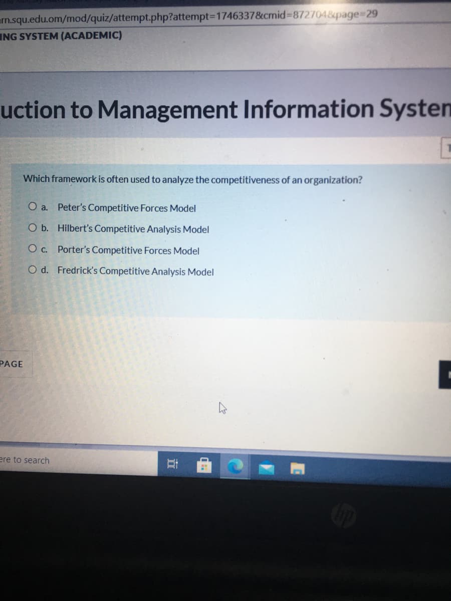 arn.squ.edu.om/mod/quiz/attempt.php?attempt3D1746337&cmid%3D872704&page%329
ING SYSTEM (ACADEMIC)
uction to Management Information Systen
Which framework is often used to analyze the competitiveness of an organization?
O a. Peter's Competitive Forces Model
O b. Hilbert's Competitive Analysis Model
O c. Porter's Competitive Forces Model
O d. Fredrick's Competitive Analysis Model
PAGE
ere to search
