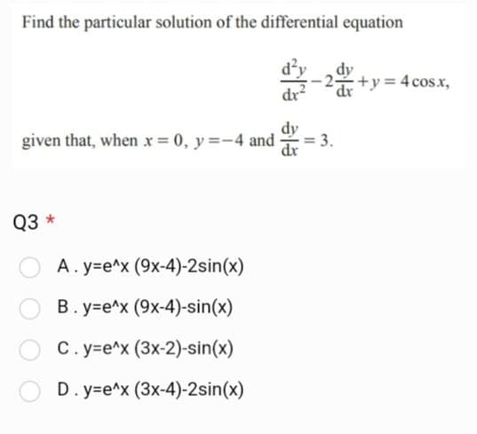 Find the particular solution of the differential equation
given that, when x = 0, y =-4 and
dx
Q3 *
dr
A.y=e^x (9x-4)-2sin(x)
B.y=e^x (9x-4)-sin(x)
C. y=e^x (3x-2)-sin(x)
D.y=e^x (3x-4)-2sin(x)
II
2 x+y=4cos.x,
3.