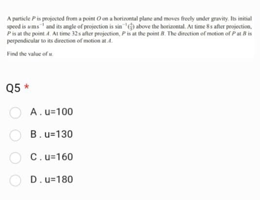 A particle P is projected from a point O on a horizontal plane and moves freely under gravity. Its initial
speed is ums and its angle of projection is sin (3) above the horizontal. At time 8s after projection,
P is at the point 4. At time 32s after projection, P is at the point B. The direction of motion of Pat B is
perpendicular to its direction of motion at 4.
Find the value of t
Q5 *
A. u=100
B. u=130
C. u=160
D. u=180