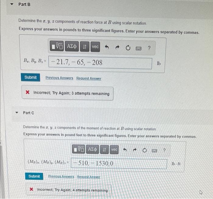 Part B
Determine the z, y, z components of reaction force at B using scalar notation.
Express your answers in pounds to three significant figures. Enter your answers separated by commas.
VAE Ivec
B₂. By, B₂=
-21.7,-65,-208
Submit Previous Answers Request Answer
X Incorrect; Try Again; 3 attempts remaining
Part C
(MB)z. (MB)y. (MB). =
195] ΑΣΦ | 11
-510,- 1530,0
Determine the z, y, z components of the moment of reaction at B using scalar notation.
Express your answers in pound feet to three significant figures. Enter your answers separated by commas.
Submit Previous Answers Request Answer
X Incorrect; Try Again; 4 attempts remaining
By
vec
?
lb
620 ?
lb-ft
←