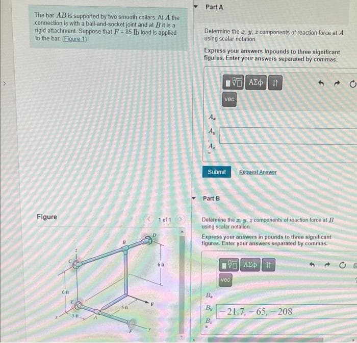 The bar AB is supported by two smooth collars. At A the
connection is with a ball-and-socket joint and at B it is a
rigid attachment Suppose that F= 85 lb load is applied
to the bar. (Figure 1)
Figure
6ft
501
< 1 of 1 >
6ft
Part A
Determine the z, y, z components of reaction force at A
using scalar notation.
Express your answers inpounds to three significant
figures. Enter your answers separated by commas.
A,
Ay
A₂
Submit
Part B
195) ΑΣΦ. 41
vec
B₂
By
B.
.
Determine the z. y. components of reaction force at B
using scalar notation.
Request Answer
Express your answers in pounds to three significant
figures. Enter your answers separated by commas.
195] ΑΣΦΠ
vec
-21.7, 65, 208
CE