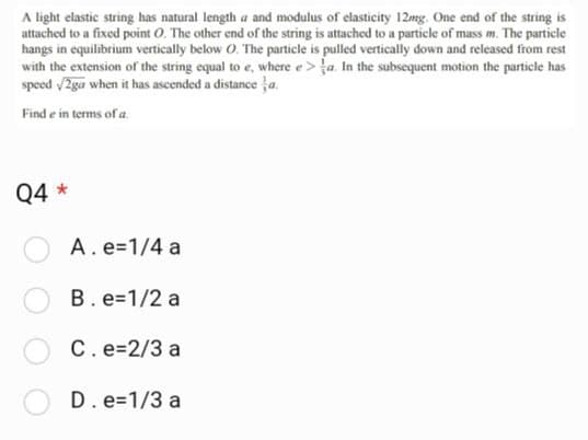 A light elastic string has natural length a and modulus of elasticity 12mg. One end of the string is
attached to a fixed point O. The other end of the string is attached to a particle of mass m. The particle
hangs in equilibrium vertically below O. The particle is pulled vertically down and released from rest
with the extension of the string equal to e, where e> a. In the subsequent motion the particle has
speed √/2ga when it has ascended a distance a
Find e in terms of a
Q4 *
A. e=1/4 a
B. e=1/2 a
C. e=2/3 a
D. e=1/3 a