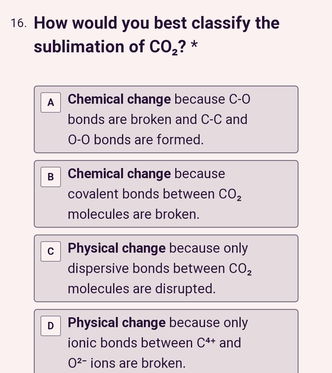 16. How would you best classify the
sublimation of CO₂? *
A Chemical change because C-O
bonds are broken and C-C and
O-O bonds are formed.
Chemical change because
covalent bonds between CO₂
molecules are broken.
c Physical change because only
dispersive bonds between CO₂
molecules are disrupted.
D Physical change because only
ionic bonds between C4+ and
O²- ions are broken.
B
