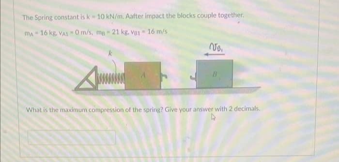 The Spring constant is k = 10 kN/m. Aafter impact the blocks couple together.
MA-16 kg. VA10 m/s, ma- 21 kg. VB1 = 16 m/s
VB.
B
What is the maximum compression of the spring? Give your answer with 2 decimals.