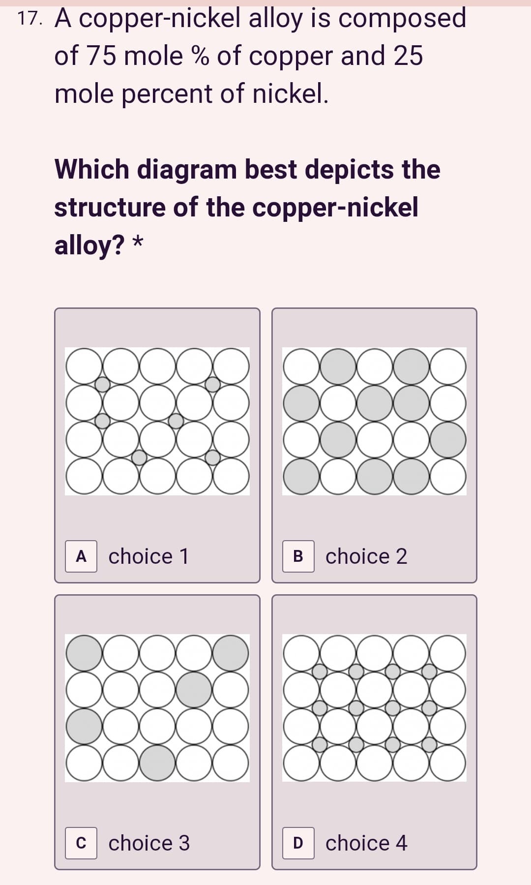 17. A copper-nickel alloy is composed
of 75 mole % of copper and 25
mole percent of nickel.
Which diagram best depicts the
structure of the copper-nickel
alloy? *
A choice 1
B choice 2
c choice 3
D choice 4