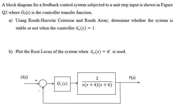 A block diagram for a feedback control system subjected to a unit step input is shown in Figure
Q2 where G.(s) is the controller transfer function.
a) Using Routh-Hurwitz Criterion and Routh Array, determine whether the system is
stable or not when the controller Ge(s) = 1
b) Plot the Root Locus of the system when Ge(s) = K is used.
U(s)
G. (s)
2
s(s+ 4) (s + 6)
Y(s)