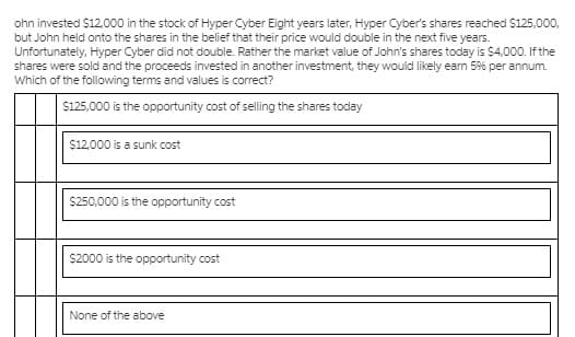 ohn invested $12,.000 in the stock of Hyper Cyber Eight years later, Hyper Cyber's shares reached $125,000,
but John held onto the shares in the belief that their price would double in the next five years.
Unfortunately, Hyper Cyber did not double. Rather the market value of John's shares today is $4,000. If the
shares were sold and the proceeds invested in another investment, they would likely eam 59% per annum.
Which of the following terms and values is correct?
$125,000 is the opportunity cost of selling the shares today
$12,000 is a sunk cost
$250,000 is the opportunity cost
$2000 is the opportunity cost
None of the above
